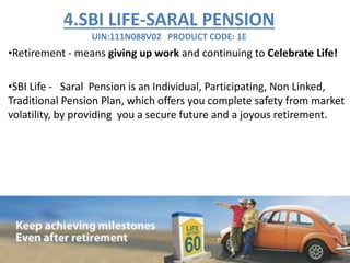 4.SBI LIFE-SARAL PENSION
UIN:111N088V02 PRODUCT CODE: 1E
•Retirement - means giving up work and continuing to Celebrate Life!
•SBI Life - Saral Pension is an Individual, Participating, Non Linked,
Traditional Pension Plan, which offers you complete safety from market
volatility, by providing you a secure future and a joyous retirement.
 