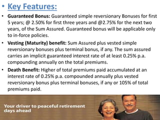 • Key Features:
• Guaranteed Bonus: Guaranteed simple reversionary Bonuses for first
5 years; @ 2.50% for first three years and @2.75% for the next two
years, of the Sum Assured. Guaranteed bonus will be applicable only
to in-force policies.
• Vesting (Maturity) benefit: Sum Assured plus vested simple
reversionary bonuses plus terminal bonus, if any. The sum assured
carries an implicit guaranteed interest rate of at least 0.25% p.a.
compounding annually on the total premiums.
• Death Benefit: Higher of total premiums paid accumulated at an
interest rate of 0.25% p.a. compounded annually plus vested
reversionary bonus plus terminal bonuses, if any or 105% of total
premiums paid.
 