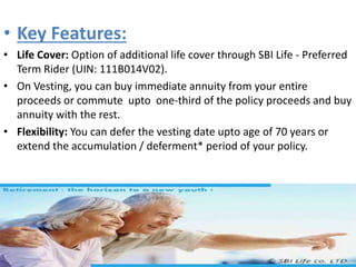 • Key Features:
• Life Cover: Option of additional life cover through SBI Life - Preferred
Term Rider (UIN: 111B014V02).
• On Vesting, you can buy immediate annuity from your entire
proceeds or commute upto one-third of the policy proceeds and buy
annuity with the rest.
• Flexibility: You can defer the vesting date upto age of 70 years or
extend the accumulation / deferment* period of your policy.
 
