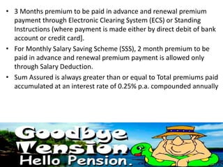 • 3 Months premium to be paid in advance and renewal premium
payment through Electronic Clearing System (ECS) or Standing
Instructions (where payment is made either by direct debit of bank
account or credit card].
• For Monthly Salary Saving Scheme (SSS), 2 month premium to be
paid in advance and renewal premium payment is allowed only
through Salary Deduction.
• Sum Assured is always greater than or equal to Total premiums paid
accumulated at an interest rate of 0.25% p.a. compounded annually
 