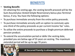 BENEFITS
• Vesting Benefit:
On attaining the vesting age, the vesting benefit proceed will be the
Sum Assured plus Vested Simple Reversionary bonus plus Terminal
bonus, if any. You have the following options:
• To purchase immediate annuity from the entire policy proceeds.
• To purchase immediate annuity with an option to commute upto
one-third of the policy proceeds as per current Income Tax* rules.
• To utilize the entire proceeds to purchase a Single premium deferred
pension product.
• To extend the accumulation period or defer the vesting date,
provided you are below age of 55 years on vesting. The maximum
extended period will be up to age 70 years.
 