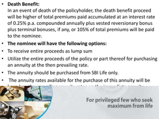 • Death Benefit:
In an event of death of the policyholder, the death benefit proceed
will be higher of total premiums paid accumulated at an interest rate
of 0.25% p.a. compounded annually plus vested reversionary bonus
plus terminal bonuses, if any, or 105% of total premiums will be paid
to the nominee.
• The nominee will have the following options:
• To receive entire proceeds as lump sum
• Utilize the entire proceeds of the policy or part thereof for purchasing
an annuity at the then prevailing rate.
• The annuity should be purchased from SBI Life only.
• The annuity rates available for the purchase of this annuity will be
based on the prevailing annuity rates on the immediate annuity
product.
 