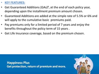 • KEY FEATURES:
• Get Guaranteed Additions (GAs)#, at the end of each policy year,
depending upon the installment premium amount chosen.
• Guaranteed Additions are added at the simple rate of 5.5% or 6% and
will apply to the cumulative basic premiums paid.
• Pay premiums only for a limited period of 7 years and enjoy the
benefits throughout the policy term of 15 years .
• Get Life Insurance coverage, based on the premium chosen.
 