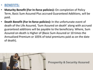 • BENEFITS:
• Maturity Benefit (For In-force policies): On completion of Policy
Term, Basic Sum Assured Plus accrued Guaranteed Additions, will be
paid.
• Death Benefit (For In-force policies): In the unfortunate event of
death of the Life Assured, ‘Sum Assured on death’ along with accrued
guaranteed additions will be payable to the beneficiary. Where, Sum
Assured on death is Higher of (Basic Sum Assured or 10 times the
Annualized Premium or 105% of total premiums paid as on the date
of death).
 