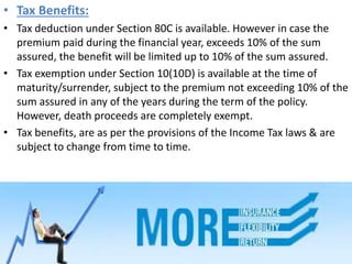 • Tax Benefits:
• Tax deduction under Section 80C is available. However in case the
premium paid during the financial year, exceeds 10% of the sum
assured, the benefit will be limited up to 10% of the sum assured.
• Tax exemption under Section 10(10D) is available at the time of
maturity/surrender, subject to the premium not exceeding 10% of the
sum assured in any of the years during the term of the policy.
However, death proceeds are completely exempt.
• Tax benefits, are as per the provisions of the Income Tax laws & are
subject to change from time to time.
 