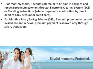 • For Monthly mode, 3 Months premium to be paid in advance and
renewal premium payment through Electronic Clearing System (ECS)
or Standing Instructions (where payment is made either by direct
debit of bank account or credit card).
• For Monthly Salary Saving Scheme (SSS), 2 month premium to be paid
in advance and renewal premium payment is allowed only through
Salary Deduction.
 