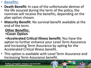 • Benefits:
• Death Benefit: In case of the unfortunate demise of
the life assured during the term of the policy, the
nominee will receive the benefits, depending on the
plan option chosen.
• Maturity Benefit: No survival benefit available at the
end of the term.
Other Benefits:
•Cover Option
•Accelerated Critical Illness benefit: You have the
option to further enhance your Level Term Assurance
and Increasing Term Assurance by opting for the
Accelerated Critical Illness benefit.
• This option is available with Level Term Assurance and
Increasing Term Assurance benefit.
 