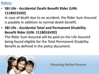 Riders:
• SBI Life - Accidental Death Benefit Rider (UIN:
111B015V02)
In case of death due to an accident, the Rider Sum Assured
is payable in addition to normal death benefit.
• SBI Life - Accidental Total and Permanent Disability
Benefit Rider (UIN: 111B016V02)
The Rider Sum Assured will be paid on the Life Assured
being found eligible for the Total Permanent Disability
Benefit as defined in the policy document.
 