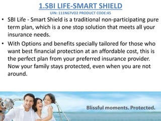 1.SBI LIFE-SMART SHIELD
UIN: 111N67VO2 PRODUCT CODE:45
• SBI Life - Smart Shield is a traditional non-participating pure
term plan, which is a one stop solution that meets all your
insurance needs.
• With Options and benefits specially tailored for those who
want best financial protection at an affordable cost, this is
the perfect plan from your preferred insurance provider.
Now your family stays protected, even when you are not
around.
 