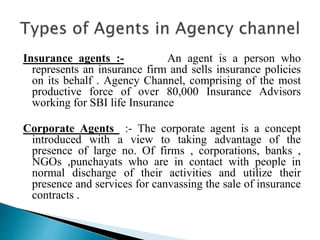 Insurance agents :- An agent is a person who
represents an insurance firm and sells insurance policies
on its behalf . Agency Channel, comprising of the most
productive force of over 80,000 Insurance Advisors
working for SBI life Insurance
Corporate Agents :- The corporate agent is a concept
introduced with a view to taking advantage of the
presence of large no. Of firms , corporations, banks ,
NGOs ,punchayats who are in contact with people in
normal discharge of their activities and utilize their
presence and services for canvassing the sale of insurance
contracts .
 