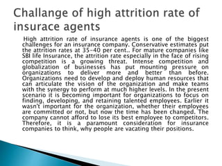 High attrition rate of insurance agents is one of the biggest
challenges for an insurance company. Conservative estimates put
the attrition rates at 35-40 per cent.. For mature companies like
SBI life Insurance, the attrition rate especially in the face of rising
competition is a growing threat. Intense competition and
globalization of businesses has put mounting pressure on
organizations to deliver more and better than before.
Organizations need to develop and deploy human resources that
can articulate the vision of the organization and make teams
with the synergy to perform at much higher levels. In the present
scenario it is becoming important for organizations to focus on
finding, developing, and retaining talented employees. Earlier it
wasn't important for the organization, whether their employees
are committed or not, but now the time has been changed. The
company cannot afford to lose its best employee to competitors.
Therefore, it is a paramount consideration for insurance
companies to think, why people are vacating their positions.
 