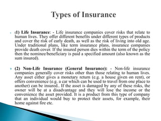  (1) Life Insurance: - Life insurance companies cover risks that relate to
human lives. They offer different benefits under different types of products
and cover the risk of early death, as well as the risk of living into old age.
Under traditional plans, like term insurance plans, insurance companies
provide death cover. If the insured person dies within the term of the policy
then the nominee/beneficiary is paid a specified amount (also known as the
sum insured).
 (2) Non-Life Insurance (General Insurance): - Non-life insurance
companies generally cover risks other than those relating to human lives.
Any asset either gives a monetary return (e.g. a house given on rent), or
offers convenience (e.g. a car which can be used to travel from one place to
another) can be insured.. If the asset is damaged by any of these risks, the
owner will be at a disadvantage and they will lose the income or the
convenience the asset provided. It is a product from this type of company
that an individual would buy to protect their assets, for example, their
home against fire etc.
 