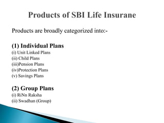 Products are broadly categorized into:-
(1) Individual Plans
(i) Unit Linked Plans
(ii) Child Plans
(iii)Pension Plans
(iv)Protection Plans
(v) Savings Plans
(2) Group Plans
(i) RiNn Raksha
(ii) Swadhan (Group)
 