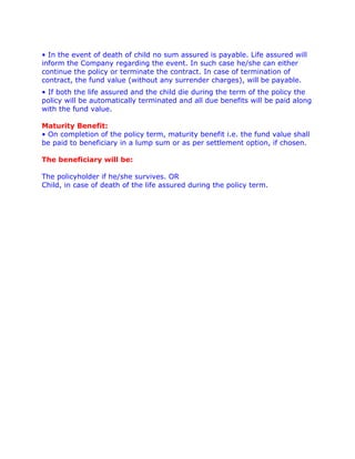 • In the event of death of child no sum assured is payable. Life assured will
inform the Company regarding the event. In such case he/she can either
continue the policy or terminate the contract. In case of termination of
contract, the fund value (without any surrender charges), will be payable.
• If both the life assured and the child die during the term of the policy the
policy will be automatically terminated and all due benefits will be paid along
with the fund value.

Maturity Benefit:
• On completion of the policy term, maturity benefit i.e. the fund value shall
be paid to beneficiary in a lump sum or as per settlement option, if chosen.

The beneficiary will be:

The policyholder if he/she survives. OR
Child, in case of death of the life assured during the policy term.
 