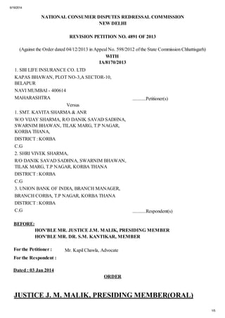 6/19/2014
1/5
NATIONAL CONSUMER DISPUTES REDRESSAL COMMISSION
NEW DELHI
REVISION PETITION NO. 4891 OF 2013
(Against the Order dated 04/12/2013 in Appeal No. 598/2012 of the State Commission Chhattisgarh)
WITH
IA/8170/2013
1. SBI LIFE INSURANCE CO. LTD
KAPAS BHAWAN, PLOT NO-3,A SECTOR-10,
BELAPUR
NAVI MUMBAI - 400614
MAHARASHTRA ...........Petitioner(s)
Versus
1. SMT. KAVITA SHARMA & ANR
W/O VIJAY SHARMA, R/O DANIK SAVAD SADHNA,
SWARNIM BHAWAN, TILAK MARG, T.P NAGAR,
KORBA THANA,
DISTRICT : KORBA
C.G
2. SHRI VIVEK SHARMA,
R/O DANIK SAVAD SADHNA, SWARNIM BHAWAN,
TILAK MARG, T.P NAGAR, KORBA THANA
DISTRICT : KORBA
C.G
3. UNION BANK OF INDIA, BRANCH MANAGER,
BRANCH CORBA, T.P NAGAR, KORBA THANA
DISTRICT : KORBA
C.G ...........Respondent(s)
BEFORE:
HON'BLE MR. JUSTICE J.M. MALIK, PRESIDING MEMBER
HON'BLE MR. DR. S.M. KANTIKAR, MEMBER
For the Petitioner : Mr. Kapil Chawla, Advocate
For the Respondent :
Dated : 03 Jan 2014
ORDER
JUSTICE J. M. MALIK, PRESIDING MEMBER(ORAL)
 