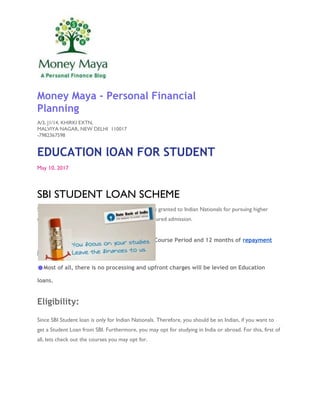 Money Maya - Personal Financial
Planning
A/3, J1/14, KHIRKI EXTN,
MALVIYA NAGAR, NEW DELHI 110017
-7982367598
EDUCATION lOAN FOR STUDENT
May 10, 2017
SBI STUDENT LOAN SCHEME
Student Loan in SBI is a term loan. And, this loan is granted to Indian Nationals for pursuing higher
education in India or abroad. Where they have secured admission.
●Repayment period is upto 15 years after Course Period and 12 months of repayment
holiday
●Most of all, there is no processing and upfront charges will be levied on Education
loans.
Eligibility:
Since SBI Student loan is only for Indian Nationals. Therefore, you should be an Indian, if you want to
get a Student Loan from SBI. Furthermore, you may opt for studying in India or abroad. For this, first of
all, lets check out the courses you may opt for.
 