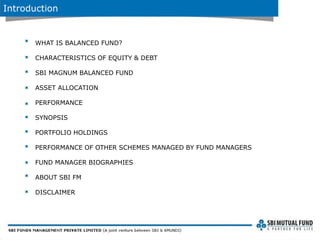 Introduction
WHAT IS BALANCED FUND?
CHARACTERISTICS OF EQUITY & DEBT
SBI MAGNUM BALANCED FUND
ASSET ALLOCATION
PERFORMANCE
SYNOPSIS
PORTFOLIO HOLDINGS
PERFORMANCE OF OTHER SCHEMES MANAGED BY FUND MANAGERS
FUND MANAGER BIOGRAPHIES
ABOUT SBI FM
DISCLAIMER
 