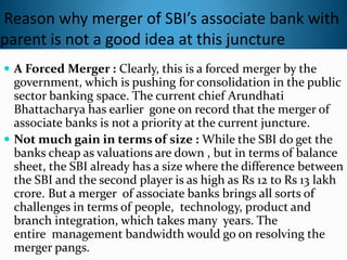 Reason why merger of SBI’s associate bank with
parent is not a good idea at this juncture
 A Forced Merger : Clearly, this is a forced merger by the
government, which is pushing for consolidation in the public
sector banking space. The current chief Arundhati
Bhattacharya has earlier gone on record that the merger of
associate banks is not a priority at the current juncture.
 Not much gain in terms of size : While the SBI do get the
banks cheap as valuations are down , but in terms of balance
sheet, the SBI already has a size where the difference between
the SBI and the second player is as high as Rs 12 to Rs 13 lakh
crore. But a merger of associate banks brings all sorts of
challenges in terms of people, technology, product and
branch integration, which takes many years. The
entire management bandwidth would go on resolving the
merger pangs.
 