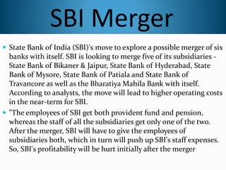 SBI Merger
 State Bank of India (SBI)'s move to explore a possible merger of six
banks with itself. SBI is looking to merge five of its subsidiaries -
State Bank of Bikaner & Jaipur, State Bank of Hyderabad, State
Bank of Mysore, State Bank of Patiala and State Bank of
Travancore as well as the Bharatiya Mahila Bank with itself.
According to analysts, the move will lead to higher operating costs
in the near-term for SBI.
 "The employees of SBI get both provident fund and pension,
whereas the staff of all the subsidiaries get only one of the two.
After the merger, SBI will have to give the employees of
subsidiaries both, which in turn will push up SBI's staff expenses.
So, SBI's profitability will be hurt initially after the merger
 