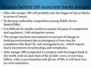 Reason behind SBI-associate banks merger
 After this merger, SBI will probably join the league of top 50 Banks
in terms of Assets.
 To decrease unhealthy competition among Public Sector
Banks(PSBs).
 It is difficult for smaller outfits to sustain the pace of competition
and regulatory / risk mitigation norms.
 The merger has been necessitated on account of change in
banking environment due to emergence of new area for
compliance like Basel III, risk management etc., which require
heavy investment on technology and compliance.
 After merger, SBI is expected to compete with the largest bank in
the world, with an asset base of Rs 37 lakh crore, or over $555
billion, with 22,500 branches and 58,000 ATMs. It will have over
50 crore customers.
 