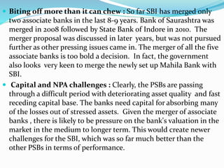  Biting off more than it can chew : So far SBI has merged only
two associate banks in the last 8-9 years. Bank of Saurashtra was
merged in 2008 followed by State Bank of Indore in 2010. The
merger proposal was discussed in later years, but was not pursued
further as other pressing issues came in. The merger of all the five
associate banks is too bold a decision. In fact, the government
also looks very keen to merge the newly set up Mahila Bank with
SBI.
 Capital and NPA challenges : Clearly, the PSBs are passing
through a difficult period with deteriorating asset quality and fast
receding capital base. The banks need capital for absorbing many
of the losses out of stressed assets. Given the merger of associate
banks , there is likely to be pressure on the bank's valuation in the
market in the medium to longer term. This would create newer
challenges for the SBI, which was so far much better than the
other PSBs in terms of performance.
 