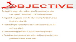 To study the various offers and services of the company, ranging
from equities, commodities, portfolio management etc.
> To predict, analyze and know the future return potential of various
Funds offered by SBI.
> To study the preference of investors in today’s scenario (less risk
and more return).
> To study market potentiality of mutual fund among investors.
> To study various investment alternatives and in particular investors
preference towards mutual funds.
 