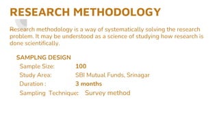 RESEARCH METHODOLOGY
—
Research methodology is a way of systematically solving the research
problem. It may be understood as a science of studying how research is
done scientifically.
SAMPLNG DESIGN
Sample Size: 100
Study Area: SBI Mutual Funds, Srinagar
Duration : 3 months
Sampling Technique: Survey method
 