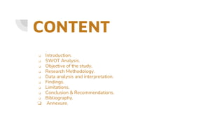 CONTENT
❏ Introduction.
❏ SWOT Analysis.
❏ Objective of the study.
❏ Research Methodology.
❏ Data analysis and interpretation.
❏ Findings.
❏ Limitations.
❏ Conclusion & Recommendations.
❏ Bibliography.
❏ Annexure.
 