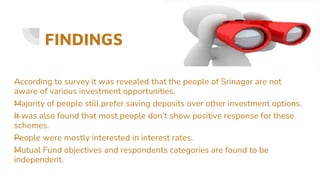 FINDINGS
—
According to survey it was revealed that the people of Srinagar are not
aware of various investment opportunities.
—
Majority of people still prefer saving deposits over other investment options.
—
It was also found that most people don’t show positive response for these
schemes.
—
People were mostly interested in interest rates.
—
Mutual Fund objectives and respondents categories are found to be
independent.
 