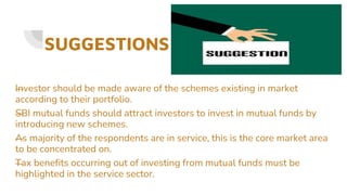 SUGGESTIONS
—
Investor should be made aware of the schemes existing in market
according to their portfolio.
—
SBI mutual funds should attract investors to invest in mutual funds by
introducing new schemes.
—
As majority of the respondents are in service, this is the core market area
to be concentrated on.
—
Tax benefits occurring out of investing from mutual funds must be
highlighted in the service sector.
 