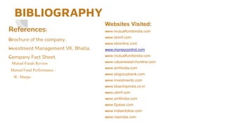 BIBLIOGRAPHY
—
References:
—
Brochure of the company.
—
Investment Management VK. Bhalla.
—
Company Fact Sheet.
Mutual Funds Review
Mutual Fund Performance :
W. Sharpe
—
Websites Visited:
—
www.mutualfundsindia.com
—
www.sbimf.com
—
www.sbionline.com
—
www.moneycontrol.com
—
www.mutualfundsindia.com
—
www.valueresearchonline.com
—
www.amfiindia.com
—
www.sbigroupbank.com
—
www.investmentz.com
—
www.bluechipindia.co.in
—
www.utimf.com
—
www.amfiindia.com
—
www.5paise.com
—
www.indiainfoline.com
—
www.nseindia.com
 