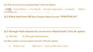 Q.1.Why do you invest in mutual funds? (Tick the Option)
a)Safety b) Good Return c) Tax Benefit d) Capital Appreciation e) Liquidity f)Others
(Please Specify………………………………………)
Q.2.Which fund from SBI have largest share in your “PORTFOLIO”.
_____________________________________________________________
Q.3.Through which channels do you invest in Mutual fund? (Tick the option)
a) Directly b) Through intermediaries
Q.4 How much is your investment horizon? (Tick the option)
a) Within a year b)Between 1 – 3years c) More than 3 years
 