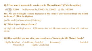 Q.5 How much amount do you invest in Mutual funds? (Tick the option)
a) < Rs.50000 b) Between Rs.50000- Rs.100000 c)>Rs. 100000
Q.6. Are you willing to tolerate decreases in the value of your account from one month
to the next? (Tick the Option)
(a) Not at all (b) Somewhat (c) Definitely
Q.7.What is your risk preference?
a) High risk and high return b)Moderate risk and Moderate return c) Low risk and low
return
Q.8.How satisfied you are with your experience of investing in SBI Mutual Funds?
Highly Satisfied Considerably Satisfied Reasonably Satisfied
Unsatisfied Highly Unsatisfied
 