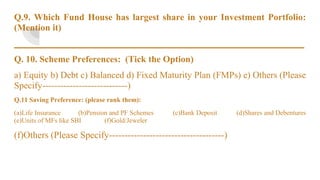Q.9. Which Fund House has largest share in your Investment Portfolio:
(Mention it)
_______________________________________________________________
Q. 10. Scheme Preferences: (Tick the Option)
a) Equity b) Debt c) Balanced d) Fixed Maturity Plan (FMPs) e) Others (Please
Specify----------------------------)
Q.11 Saving Preference: (please rank them):
(a)Life Insurance (b)Pension and PF Schemes (c)Bank Deposit (d)Shares and Debentures
(e)Units of MFs like SBI (f)Gold/Jeweler
(f)Others (Please Specify-------------------------------------)
 