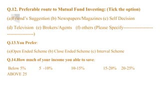 Q.12. Preferable route to Mutual Fund Investing: (Tick the option)
(a)Friend’s Suggestion (b) Newspapers/Magazines (c) Self Decision
(d) Television (e) Brokers/Agents (f) others (Please Specify-------------------
-----------------)
Q.13.You Prefer:
(a)Open Ended Scheme (b) Close Ended Scheme (c) Interval Scheme
Q.14.How much of your income you able to save:
Below 5% 5 -10% 10-15% 15-20% 20-25%
ABOVE 25
 