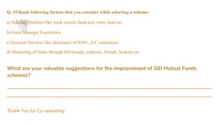 Q. 15.Rank following factors that you consider while selecting a scheme:
a) Scheme Qualities like track record, fund size, entry load etc.
b) Fund Manager Experience
c) Investor Services like disclosure of NAV, A/C statements.
d) Marketing of funds through bill boards, relatives, friends, brokers etc
What are your valuable suggestions for the improvement of SBI Mutual Funds
schemes?
______________________________________________________________________________
______________________________________________________________________________
Thank You for Co-operating
 