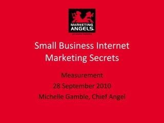 Small Business Internet Marketing Secrets Measurement 28 September 2010 Michelle Gamble, Chief Angel 