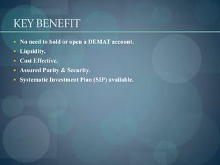 KEY BENEFIT
 No need to hold or open a DEMAT account.
 Liquidity.
 Cost Effective.
 Assured Purity & Security.
 Systematic Investment Plan (SIP) available.
 
