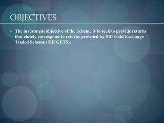 OBJECTIVES
 The investment objective of the Scheme is to seek to provide returns
  that closely correspond to returns provided by SBI Gold Exchange
  Traded Scheme (SBI GETS).
 