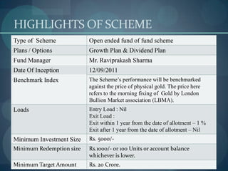 HIGHLIGHTS OF SCHEME
Type of Scheme            Open ended fund of fund scheme
Plans / Options           Growth Plan & Dividend Plan
Fund Manager              Mr. Raviprakash Sharma
Date Of Inception         12/09/2011
Benchmark Index           The Scheme’s performance will be benchmarked
                          against the price of physical gold. The price here
                          refers to the morning fixing of Gold by London
                          Bullion Market association (LBMA).
Loads                     Entry Load : Nil
                          Exit Load :
                          Exit within 1 year from the date of allotment – 1 %
                          Exit after 1 year from the date of allotment – Nil
Minimum Investment Size   Rs. 5000/-
Minimum Redemption size   Rs.1000/- or 100 Units or account balance
                          whichever is lower.
Minimum Target Amount     Rs. 20 Crore.
 
