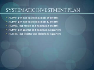 SYSTEMATIC INVESTMENT PLAN
 Rs.100/- per month and minimum 60 months
 Rs.500/- per month and minimum 12 months
 Rs.1000/- per month and minimum 6 months
 Rs.500/- per quarter and minimum 12 quarters
 Rs.1500/- per quarter and minimum 4 quarters
 
