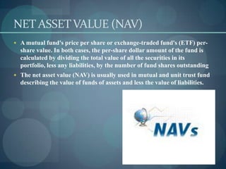 NET ASSET VALUE (NAV)
 A mutual fund's price per share or exchange-traded fund's (ETF) per-
  share value. In both cases, the per-share dollar amount of the fund is
  calculated by dividing the total value of all the securities in its
  portfolio, less any liabilities, by the number of fund shares outstanding
 The net asset value (NAV) is usually used in mutual and unit trust fund
  describing the value of funds of assets and less the value of liabilities.
 