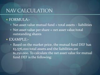 NAV CALCULATION
 FORMULA:-
  Net asset value mutual fund = total assets – liabilities
  Net asset value per share = net asset value/total
   outstanding shares
 EXAMPLE:-
  Based on the market price, the mutual fund DEF has
   $3,576,000 total assets and the liabilities are
   $1,250,000. To calculate the net asset value for mutual
   fund DEF is the following:
 