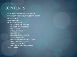 CONTENTS
   INTRODUCTION TO MUTUAL FUND
   MUTUAL FUND OPERATION FLOW CHART
   ADVANTAGES
   DISADVANTAGES
   SBI MUTUAL FUND
       SBI CORPORATE PROFILE
       SBI GOLD FUND SCHEME
       KEY BENEFIT
       WHO CAN INVEST ?
       OBJECTIVES
       HIGHLIGHTS OF SCHEME
       ASSET ALLOCATION
       SYSTEMATIC INVESTMENT PLAN
       NET ASSET VALUE (NAV)
       NAV CALCULATION
       DISCLOSURE OF COMMISSION
   CONCLUSION
 