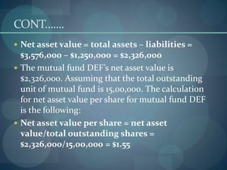 CONT…....
 Net asset value = total assets – liabilities =
  $3,576,000 – $1,250,000 = $2,326,000
 The mutual fund DEF’s net asset value is
  $2,326,000. Assuming that the total outstanding
  unit of mutual fund is 15,00,000. The calculation
  for net asset value per share for mutual fund DEF
  is the following:
 Net asset value per share = net asset
  value/total outstanding shares =
  $2,326,000/15,00,000 = $1.55
 
