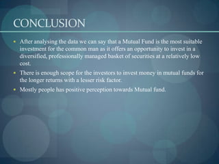 CONCLUSION
 After analysing the data we can say that a Mutual Fund is the most suitable
  investment for the common man as it offers an opportunity to invest in a
  diversified, professionally managed basket of securities at a relatively low
  cost.
 There is enough scope for the investors to invest money in mutual funds for
  the longer returns with a lesser risk factor.
 Mostly people has positive perception towards Mutual fund.
 
