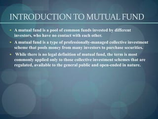 INTRODUCTION TO MUTUAL FUND
 A mutual fund is a pool of common funds invested by different
  investors, who have no contact with each other.
 A mutual fund is a type of professionally-managed collective investment
  scheme that pools money from many investors to purchase securities.
 While there is no legal definition of mutual fund, the term is most
  commonly applied only to those collective investment schemes that are
  regulated, available to the general public and open-ended in nature.
 