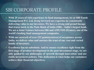 SBI CORPORATE PROFILE
 With 25 years of rich experience in fund management, we at SBI Funds
  Management Pvt. Ltd. bring forward our expertise by consistently
  delivering value to our investors. We have a strong and proud lineage
  that traces back to the State Bank of India (SBI) - India's largest bank.
  We are a Joint Venture between SBI and AMUNDI (France), one of the
  world's leading fund management companies.
 With our network of over 222 points(centres) of acceptance across
  India, we deliver value and nurture the trust of our vast and varied
  family of investors.
 Excellence has no substitute. And to ensure excellence right from the
  first stage of product development to the post-investment stage, we are
  ably guided by our philosophy of ‘growth through innovation’ and our
  stable investment policies. This dedication is what helps our customers
  achieve their financial objectives.
 
