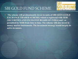 SBI GOLD FUND SCHEME
 The scheme will predominantly invest in units of SBI GETS (GOLD
  EXCHANGE TRADED SCHEME) which is registered with SEBI
  (SECURITIES AND EXCHANGE BOARD OF INDIA) and / or
  permitted by SEBI from time to time. The scheme will also invest in
  money market instruments. The investment strategy would largely be
  active in nature.
 