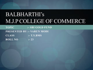 BALBHARTHI’s
M.J.P COLLEGE OF COMMERCE
TOPIC        :- SBI GOLD FUND
PRESENTED BY :- VARUN MODI
CLASS        :- T.Y.BMS
ROLL NO      :- 23
 